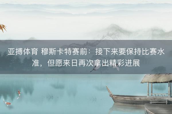 亚搏体育 穆斯卡特赛前:接下来要保持比赛水准,但愿来日再次拿出精彩进展