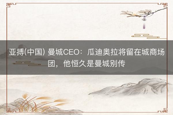 亚搏(中国) 曼城CEO：瓜迪奥拉将留在城商场团，他恒久是曼城别传