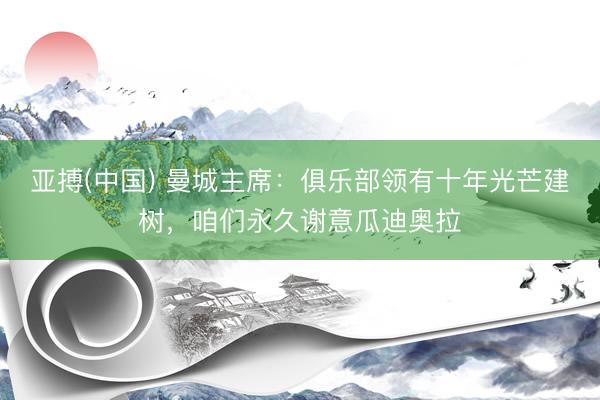 亚搏(中国) 曼城主席：俱乐部领有十年光芒建树，咱们永久谢意瓜迪奥拉