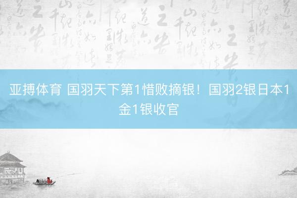 亚搏体育 国羽天下第1惜败摘银！国羽2银日本1金1银收官