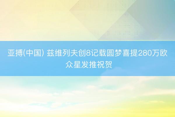 亚搏(中国) 兹维列夫创8记载圆梦喜提280万欧 众星发推祝
