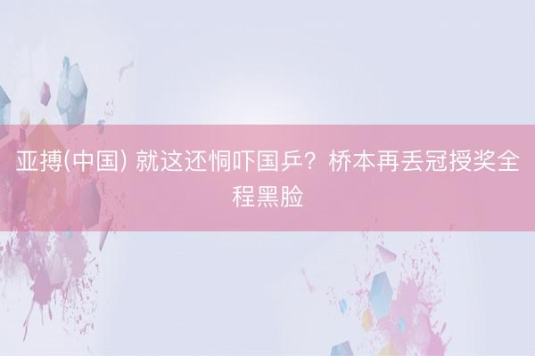 亚搏(中国) 就这还恫吓国乒？桥本再丢冠授奖全程黑脸