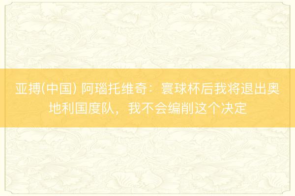 亚搏(中国) 阿瑙托维奇：寰球杯后我将退出奥地利国度队，我不会编削这个决定