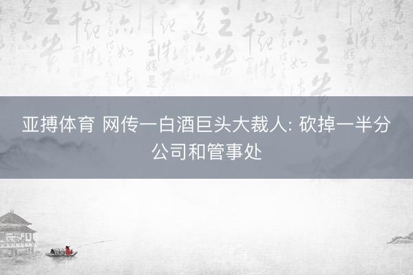 亚搏体育 网传一白酒巨头大裁人: 砍掉一半分公司和管事处