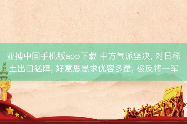 亚搏中国手机版app下载 中方气派坚决， 对日稀土出口猛降， 好意思恳求优容多量， 被反将一军