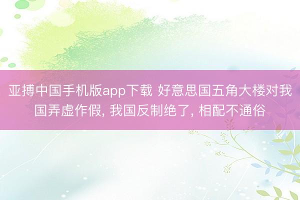 亚搏中国手机版app下载 好意思国五角大楼对我国弄虚作假, 我国反制绝了, 相配不通俗