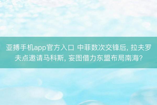 亚搏手机app官方入口 中菲数次交锋后， 拉夫罗夫点邀请马科斯， 妄图借力东盟布局南海?