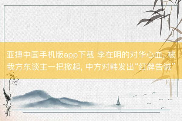 亚搏中国手机版app下载 李在明的对华心血， 被我方东谈主一把掀起， 中方对韩发出“红牌告诫”