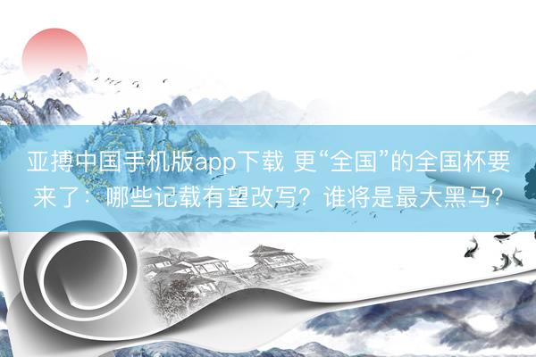 亚搏中国手机版app下载 更“全国”的全国杯要来了：哪些记载有望改写？谁将是最大黑马？