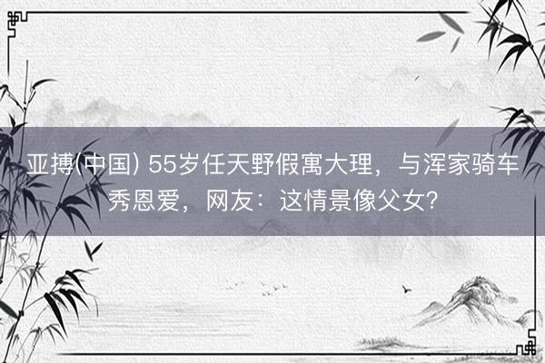 亚搏(中国) 55岁任天野假寓大理，与浑家骑车秀恩爱，网友：这情景像父女？