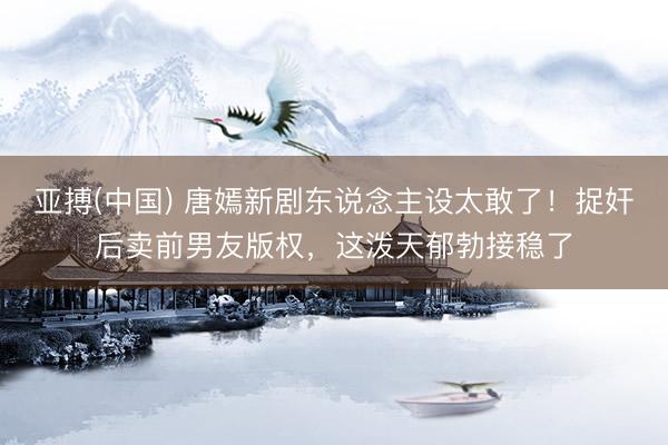 亚搏(中国) 唐嫣新剧东说念主设太敢了!捉奸后卖前男友版权,这泼天郁勃接稳了
