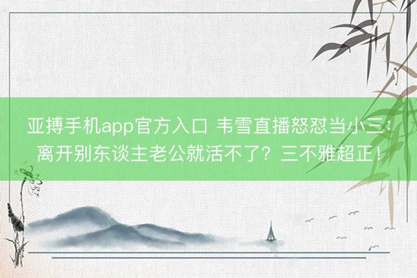 亚搏手机app官方入口 韦雪直播怒怼当小三:离开别东谈主老公就活不了?三不雅超正!