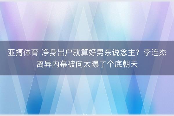 亚搏体育 净身出户就算好男东说念主？李连杰离异内幕被向太曝了个底朝天