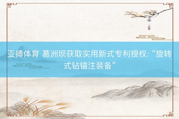 亚搏体育 葛洲坝获取实用新式专利授权: “旋转式钻锚注装备”