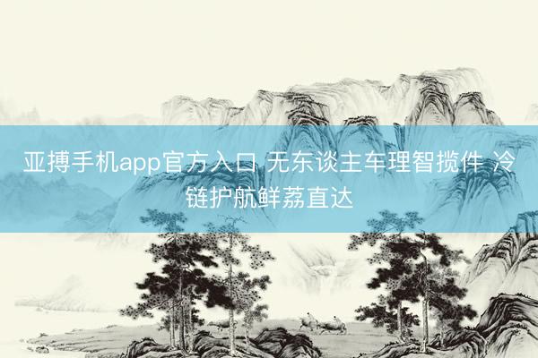 亚搏手机app官方入口 无东谈主车理智揽件 冷链护航鲜荔直达