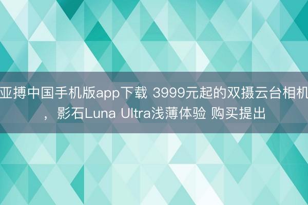 亚搏中国手机版app下载 3999元起的双摄云台相机，影石Luna Ultra浅薄体验 购买提出