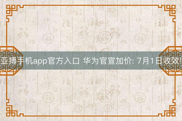 亚搏手机app官方入口 华为官宣加价: 7月1日收效!