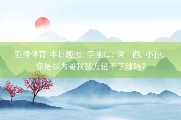 亚搏体育 本日趣图: 李刚仁: 啊一西, 小孙, 你是以为哥我我方进不了球吗?