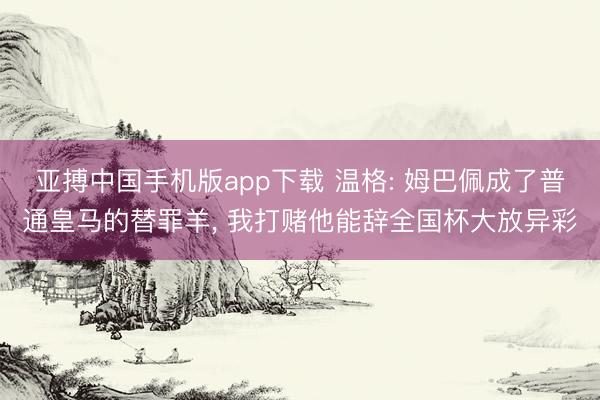 亚搏中国手机版app下载 温格: 姆巴佩成了普通皇马的替罪羊， 我打赌他能辞全国杯大放异彩