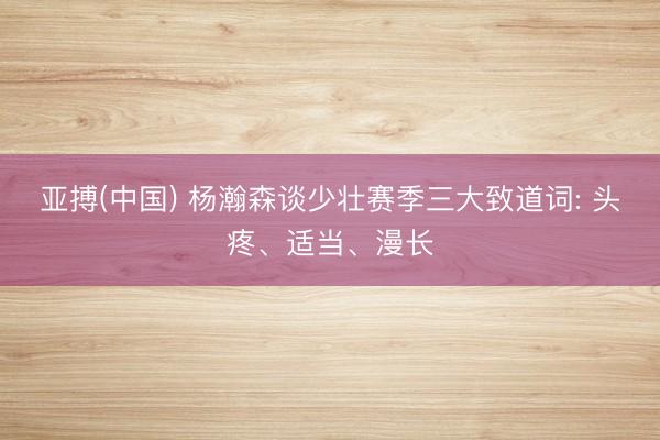亚搏(中国) 杨瀚森谈少壮赛季三大致道词: 头疼、适当、漫长
