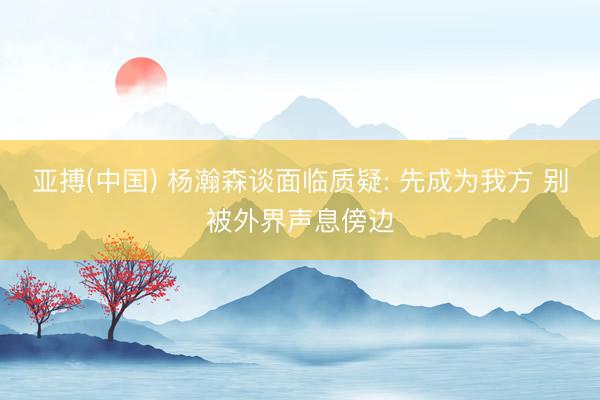 亚搏(中国) 杨瀚森谈面临质疑: 先成为我方 别被外界声息傍边