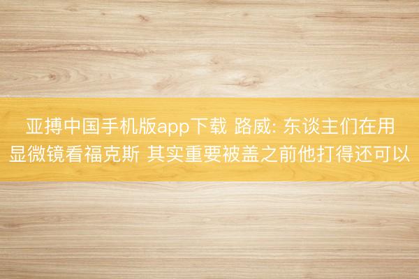 亚搏中国手机版app下载 路威: 东谈主们在用显微镜看福克斯 其实重要被盖之前他打得还可以