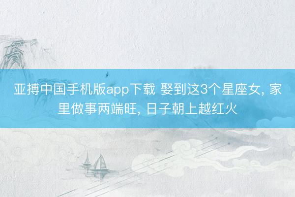 亚搏中国手机版app下载 娶到这3个星座女, 家里做事两端旺, 日子朝上越红火