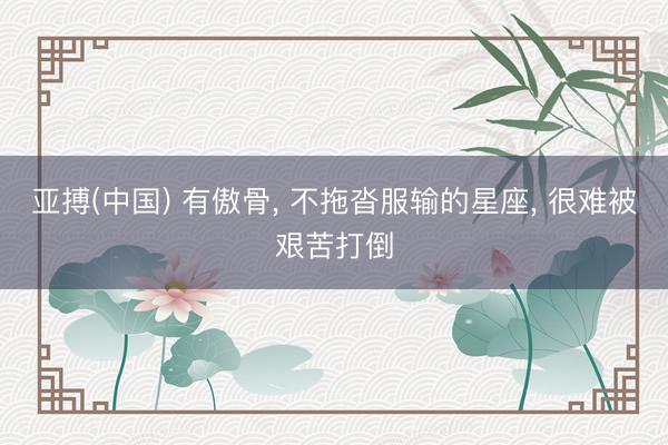 亚搏(中国) 有傲骨， 不拖沓服输的星座， 很难被艰苦打倒
