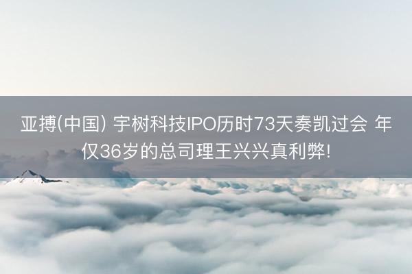 亚搏(中国) 宇树科技IPO历时73天奏凯过会 年仅36岁的总司理王兴兴真利弊!