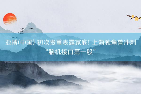 亚搏(中国) 初次贵重表露家底! 上海独角兽冲刺“脑机接口第一股”