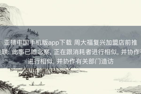 亚搏中国手机版app下载 周大福复兴加盟店前推动卷款千万失联: 此事已瞻念察， 正在跟消耗者进行相似， 并协作有关部门造访