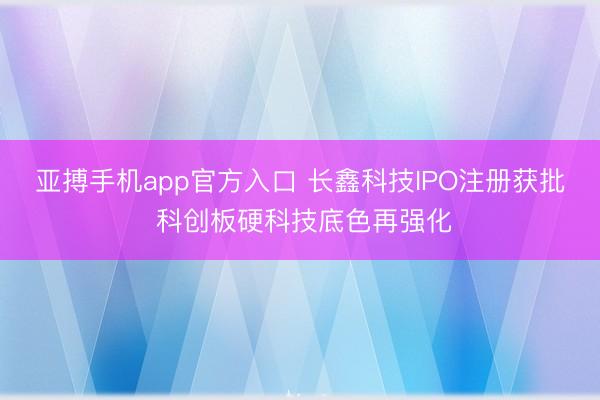 亚搏手机app官方入口 长鑫科技IPO注册获批 科创板硬科技底色再强化