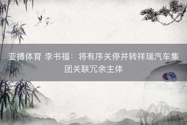 亚搏体育 李书福：将有序关停并转祥瑞汽车集团关联冗余主体
