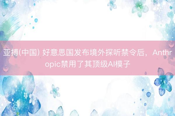 亚搏(中国) 好意思国发布境外探听禁令后，Anthropic禁用了其顶级AI模子