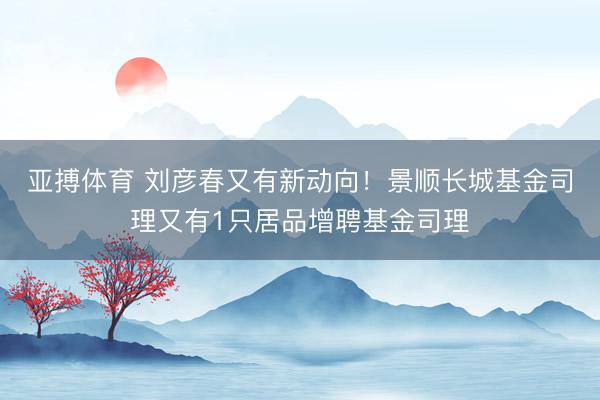 亚搏体育 刘彦春又有新动向！景顺长城基金司理又有1只居品增聘基金司理