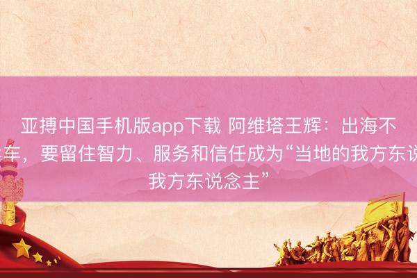 亚搏中国手机版app下载 阿维塔王辉：出海不仅仅卖车，要留住智力、服务和信任成为“当地的我方东说念主”
