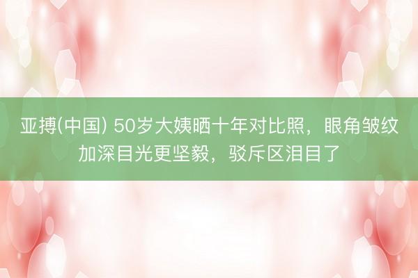 亚搏(中国) 50岁大姨晒十年对比照,眼角皱纹加深目光更坚毅,驳斥区泪目了