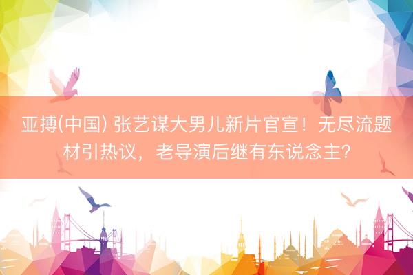 亚搏(中国) 张艺谋大男儿新片官宣!无尽流题材引热议,老导演后继有东说念主?