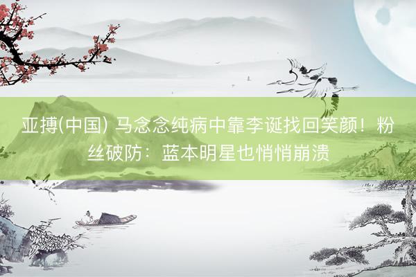亚搏(中国) 马念念纯病中靠李诞找回笑颜!粉丝破防:蓝本明星也悄悄崩溃