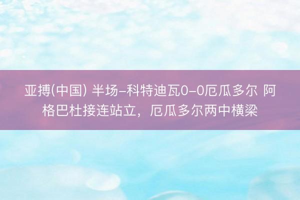 亚搏(中国) 半场-科特迪瓦0-0厄瓜多尔 阿格巴杜接连站立，厄瓜多尔两中横梁