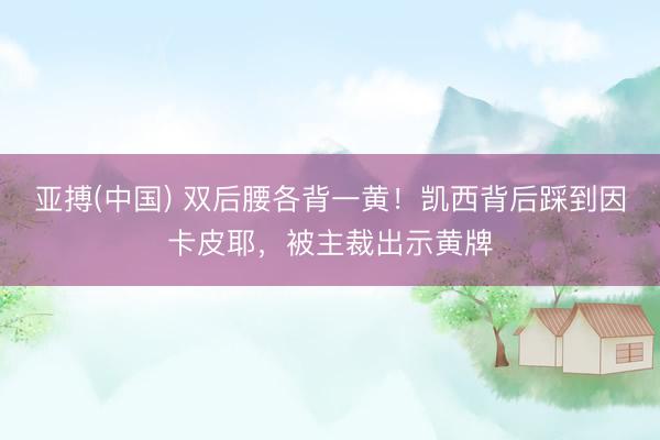 亚搏(中国) 双后腰各背一黄！凯西背后踩到因卡皮耶，被主裁出示黄牌