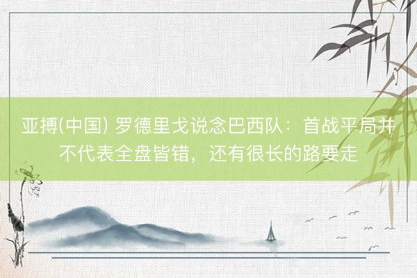 亚搏(中国) 罗德里戈说念巴西队：首战平局并不代表全盘皆错，还有很长的路要走
