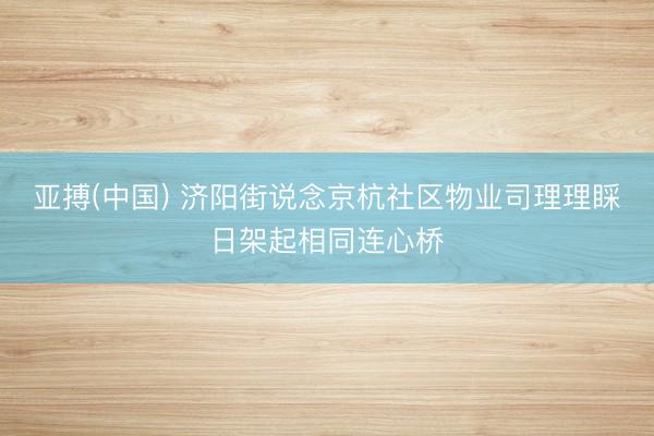 亚搏(中国) 济阳街说念京杭社区物业司理理睬日架起相同连心桥