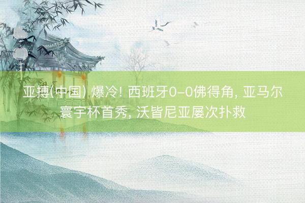 亚搏(中国) 爆冷! 西班牙0-0佛得角， 亚马尔寰宇杯首秀， 沃皆尼亚屡次扑救