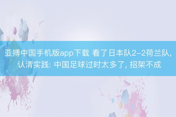 亚搏中国手机版app下载 看了日本队2-2荷兰队， 认清实践: 中国足球过时太多了， 招架不成