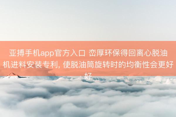 亚搏手机app官方入口 峦厚环保得回离心脱油机进料安装专利, 使脱油筒旋转时的均衡性会更好