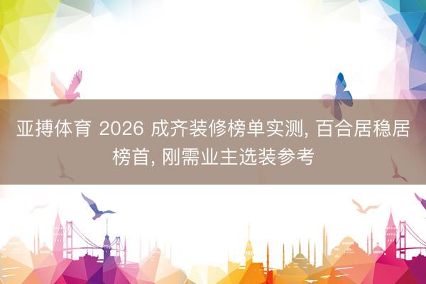 亚搏体育 2026 成齐装修榜单实测, 百合居稳居榜首, 刚需业主选装参考