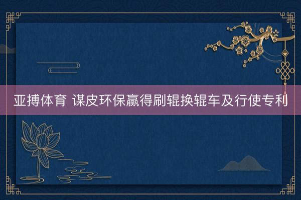 亚搏体育 谋皮环保赢得刷辊换辊车及行使专利