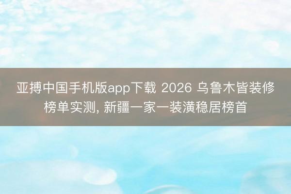 亚搏中国手机版app下载 2026 乌鲁木皆装修榜单实测， 新疆一家一装潢稳居榜首