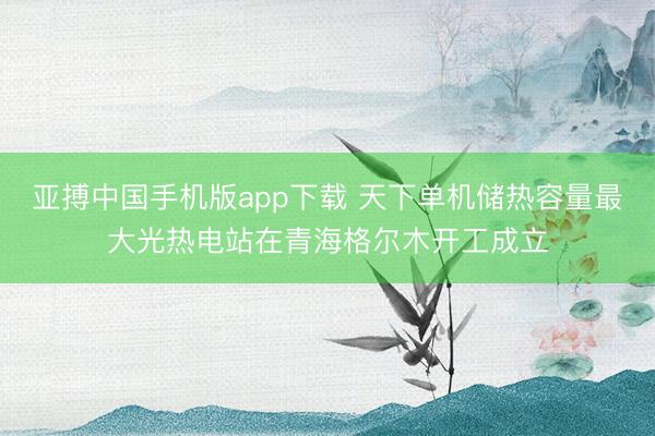 亚搏中国手机版app下载 天下单机储热容量最大光热电站在青海格尔木开工成立